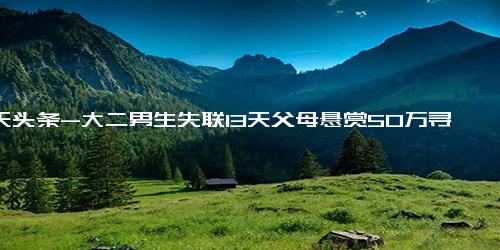 今天头条-大二男生失联13天父母悬赏50万寻人，家属 系家中独子